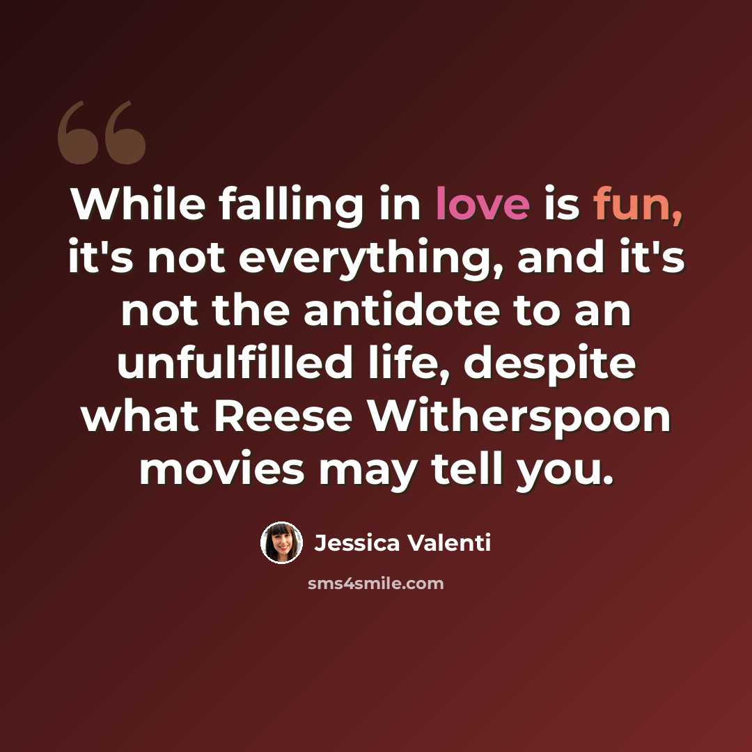 “While falling in love is fun, it's not everything, and it's not the antidote to an unfulfilled life, despite what Reese Witherspoon movies may tell you.” quote by Jessica Valenti