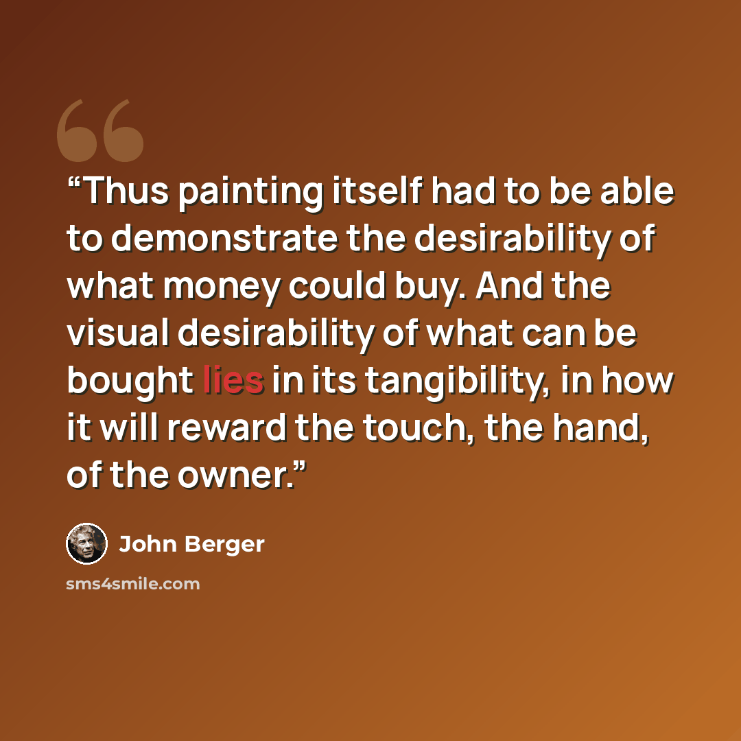 “Thus painting itself had to be able to demonstrate the desirability of what money could buy. And the visual desirability of what can be bought lies in its tangibility, in how it will reward the touch, the hand, of the owner.” quote by John Berger