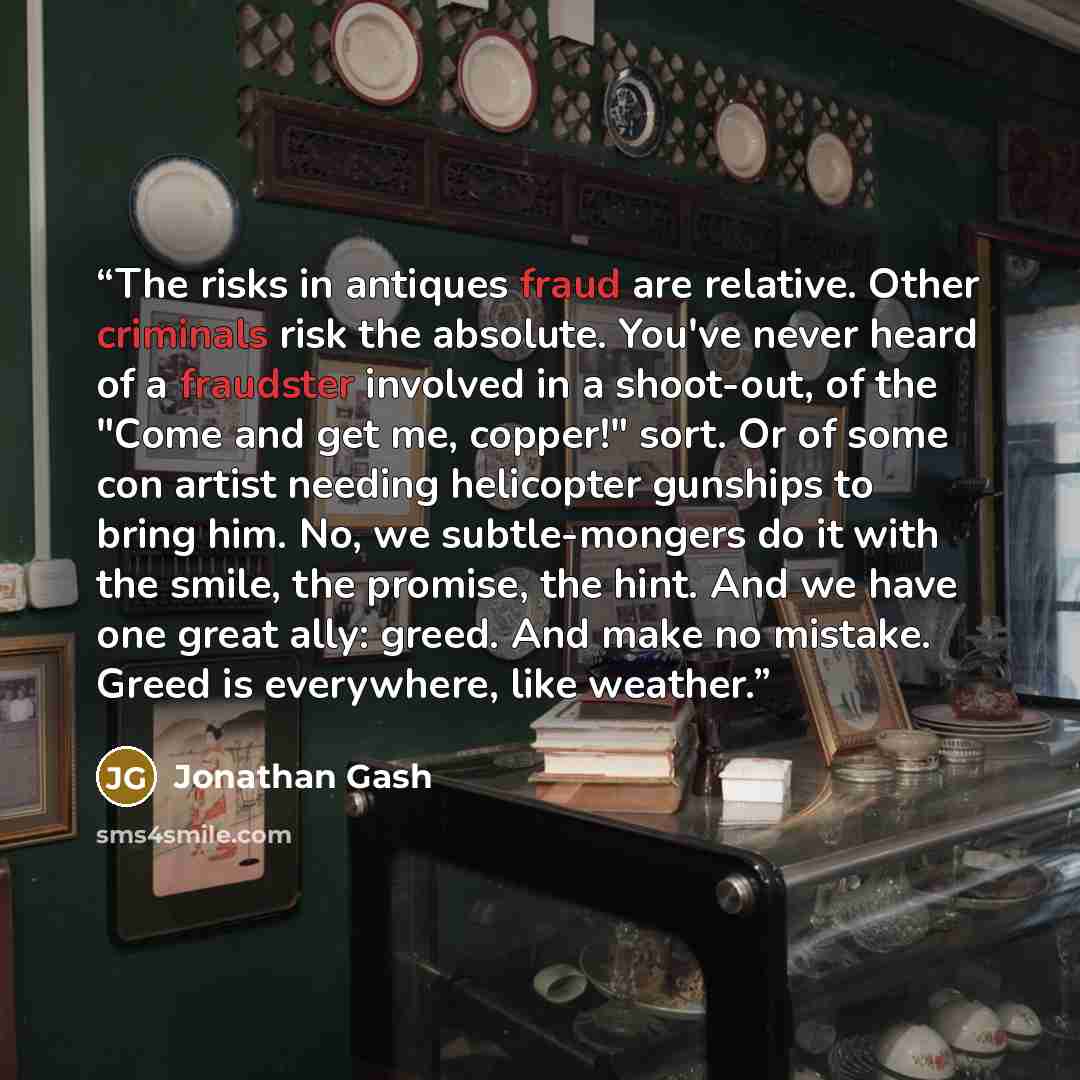 “The risks in antiques fraud are relative. Other criminals risk the absolute. You've never heard of a fraudster involved in a shoot-out, of the "Come and get me, copper!" sort. Or of some con artist needing helicopter gunships to bring him. No, we subtle-mongers do it with the smile, the promise…” quote by Jonathan Gash