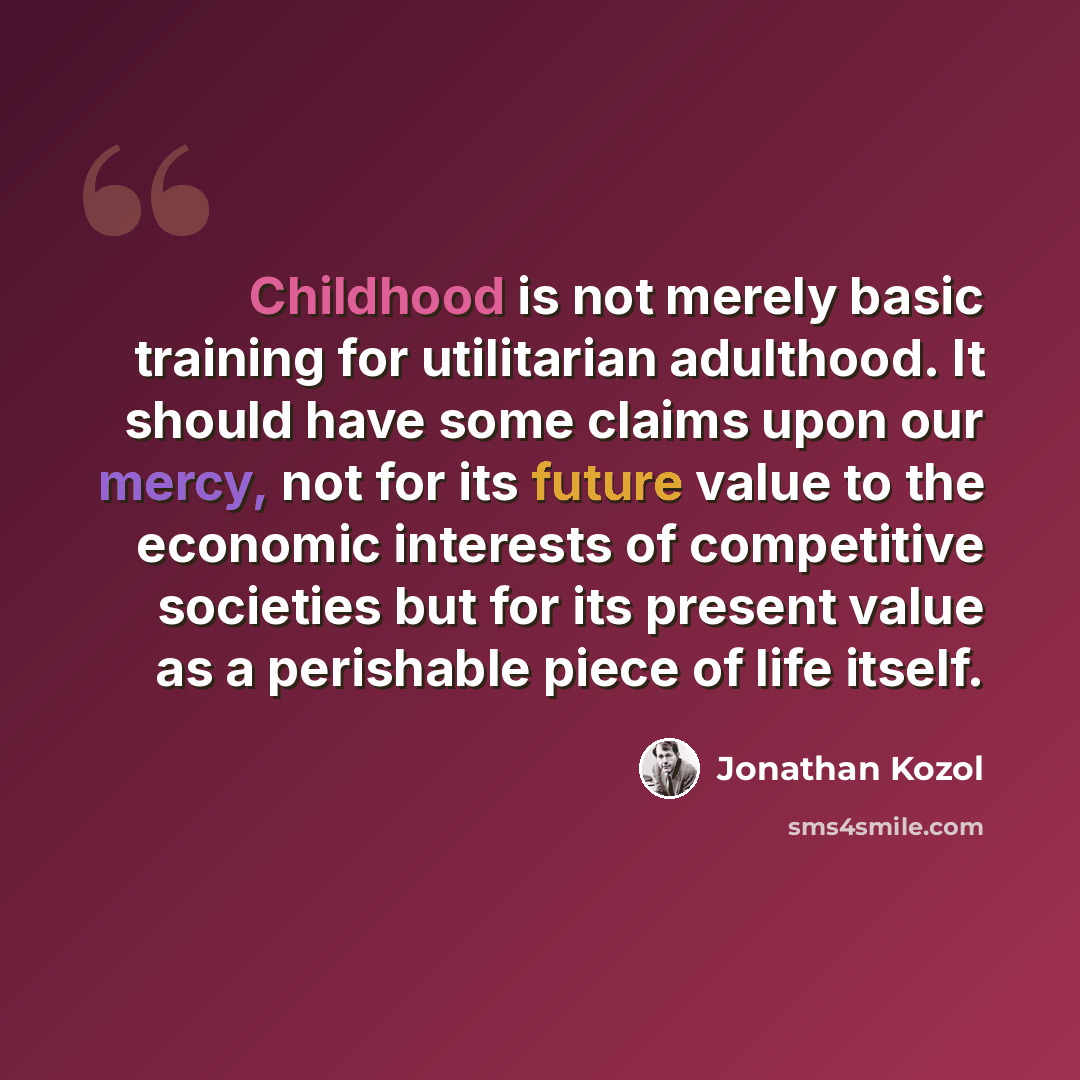 “Childhood is not merely basic training for utilitarian adulthood. It should have some claims upon our mercy, not for its future value to the economic interests of competitive societies but for its present value as a perishable piece of life itself.” quote by Jonathan Kozol