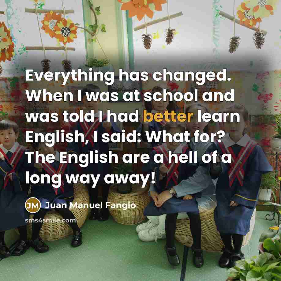 “Everything has changed. When I was at school and was told I had better learn English, I said: What for? The English are a hell of a long way away!” quote by Juan Manuel Fangio