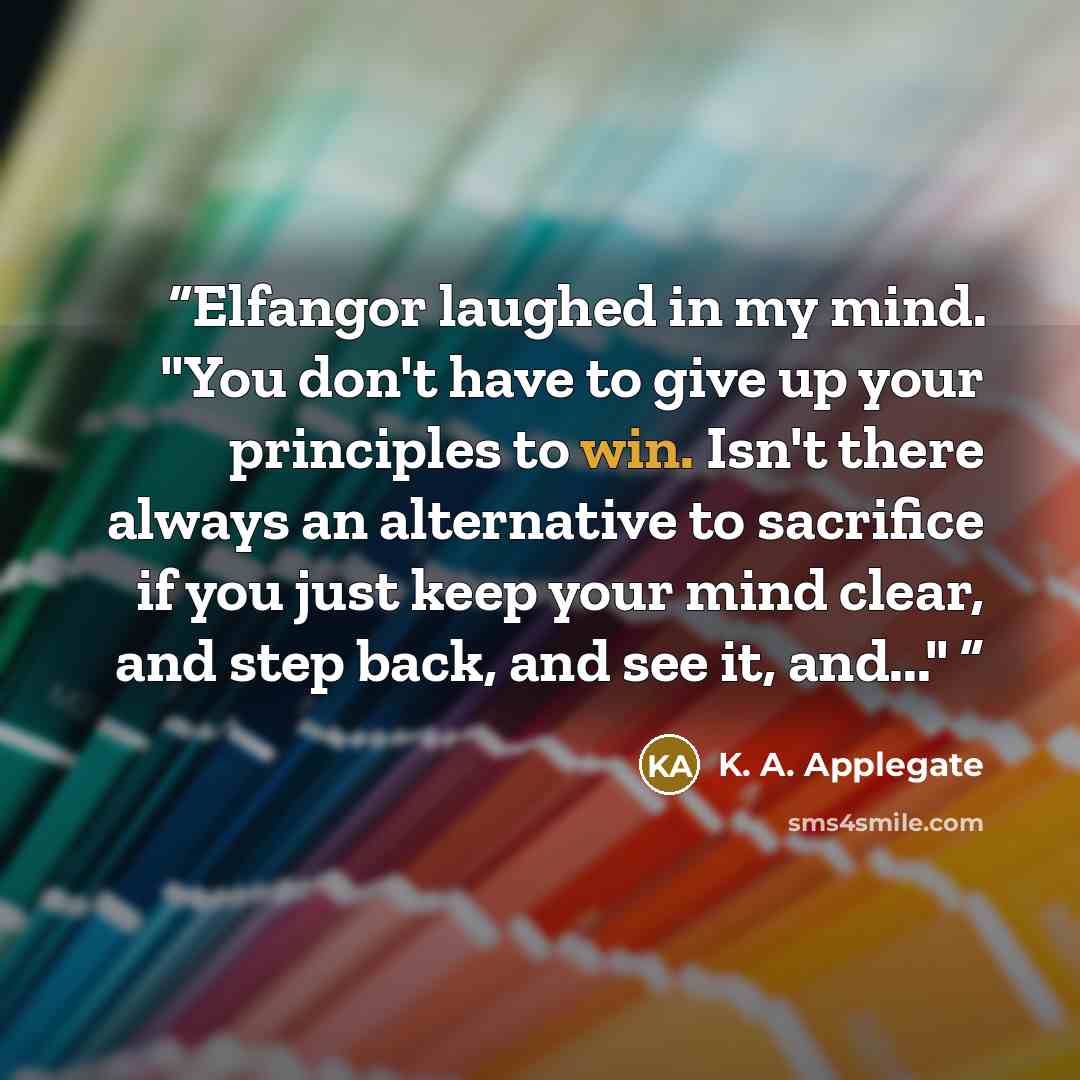 “Elfangor laughed in my mind. "You don't have to give up your principles to win. Isn't there always an alternative to sacrifice if you just keep your mind clear, and step back, and see it, and..."” quote by K. A. Applegate