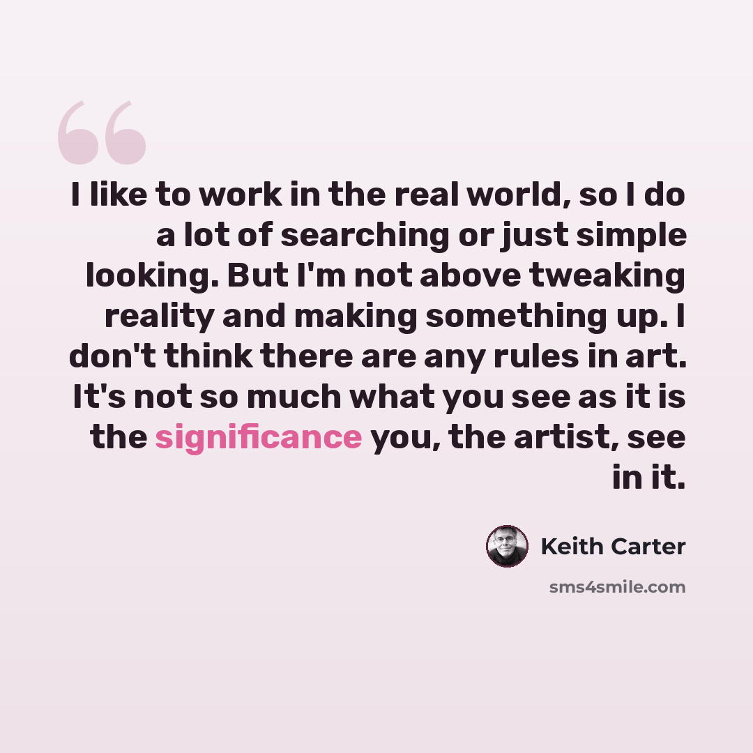 “I like to work in the real world, so I do a lot of searching or just simple looking. But I'm not above tweaking reality and making something up. I don't think there are any rules in art. It's not so much what you see as it is the significance you, the artist, see in it.” quote by Keith Carter