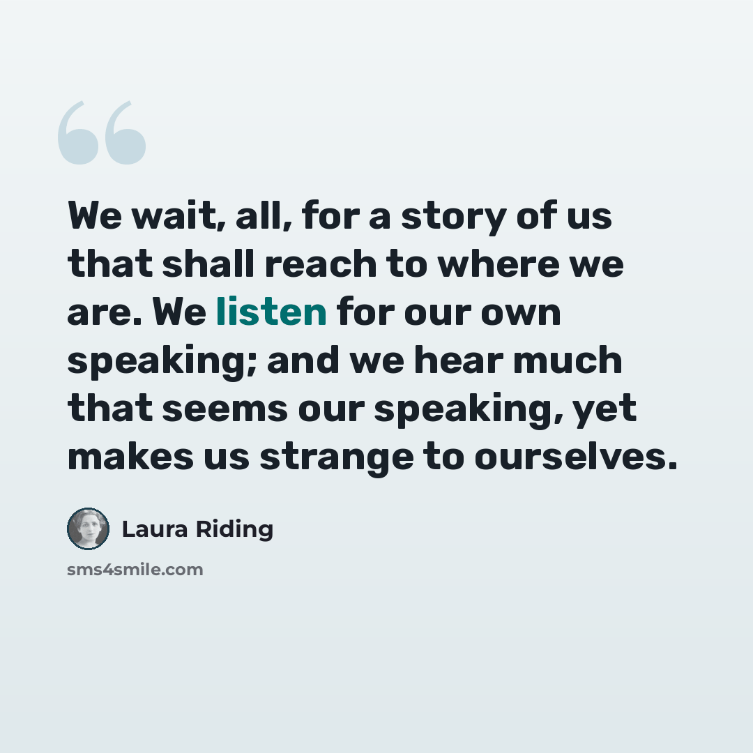 “We wait, all, for a story of us that shall reach to where we are. We listen for our own speaking; and we hear much that seems our speaking, yet makes us strange to ourselves.” quote by Laura Riding