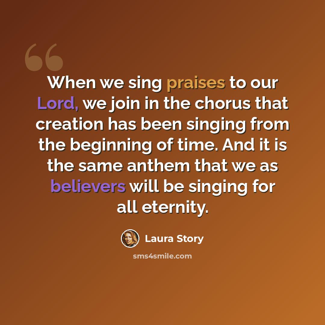 “When we sing praises to our Lord, we join in the chorus that creation has been singing from the beginning of time. And it is the same anthem that we as believers will be singing for all eternity.” quote by Laura Story