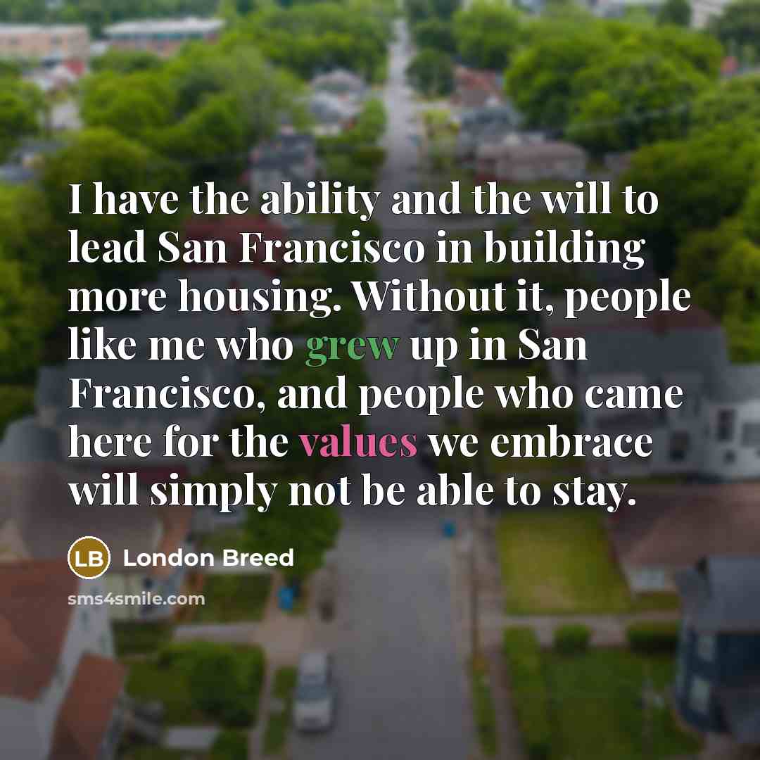 “I have the ability and the will to lead San Francisco in building more housing. Without it, people like me who grew up in San Francisco, and people who came here for the values we embrace will simply not be able to stay.” quote by London Breed