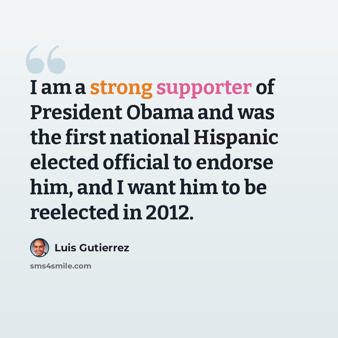 “I am a strong supporter of President Obama and was the first national Hispanic elected official to endorse him, and I want him to be reelected in 2012.” quote by Luis Gutierrez