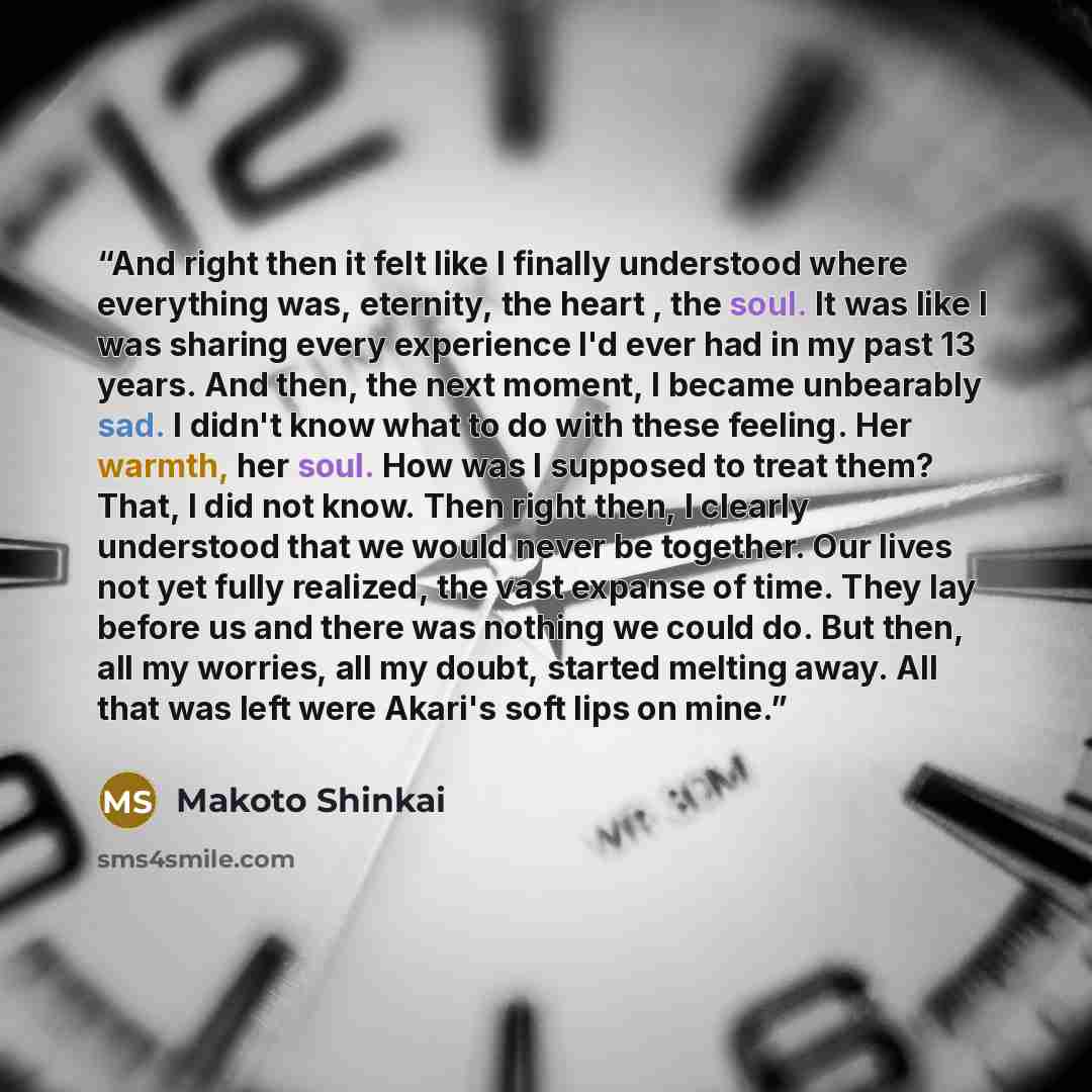 “And right then it felt like I finally understood where everything was, eternity, the heart , the soul. It was like I was sharing every experience I'd ever had in my past 13 years. And then, the next moment, I became unbearably sad. I didn't know what to do with these feeling. Her warmth, her soul…” quote by Makoto Shinkai