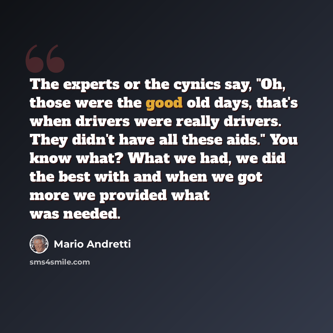 “The experts or the cynics say, "Oh, those were the good old days, that's when drivers were really drivers. They didn't have all these aids." You know what? What we had, we did the best with and when we got more we provided what was needed.” quote by Mario Andretti