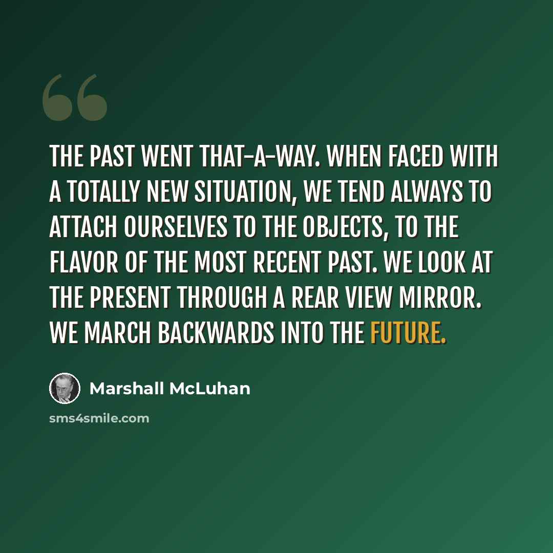 “The past went that-a-way. When faced with a totally new situation, we tend always to attach ourselves to the objects, to the flavor of the most recent past. We look at the present through a rear view mirror. We march backwards into the future.” quote by Marshall McLuhan