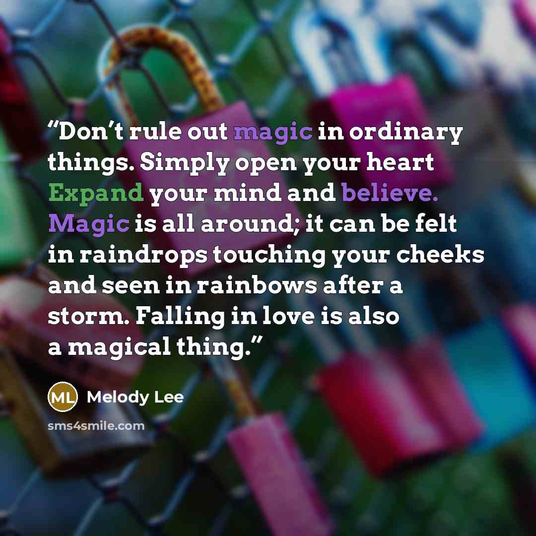“Don’t rule out magic in ordinary things. Simply open your heart Expand your mind and believe. Magic is all around; it can be felt in raindrops touching your cheeks and seen in rainbows after a storm. Falling in love is also a magical thing.” quote by Melody Lee