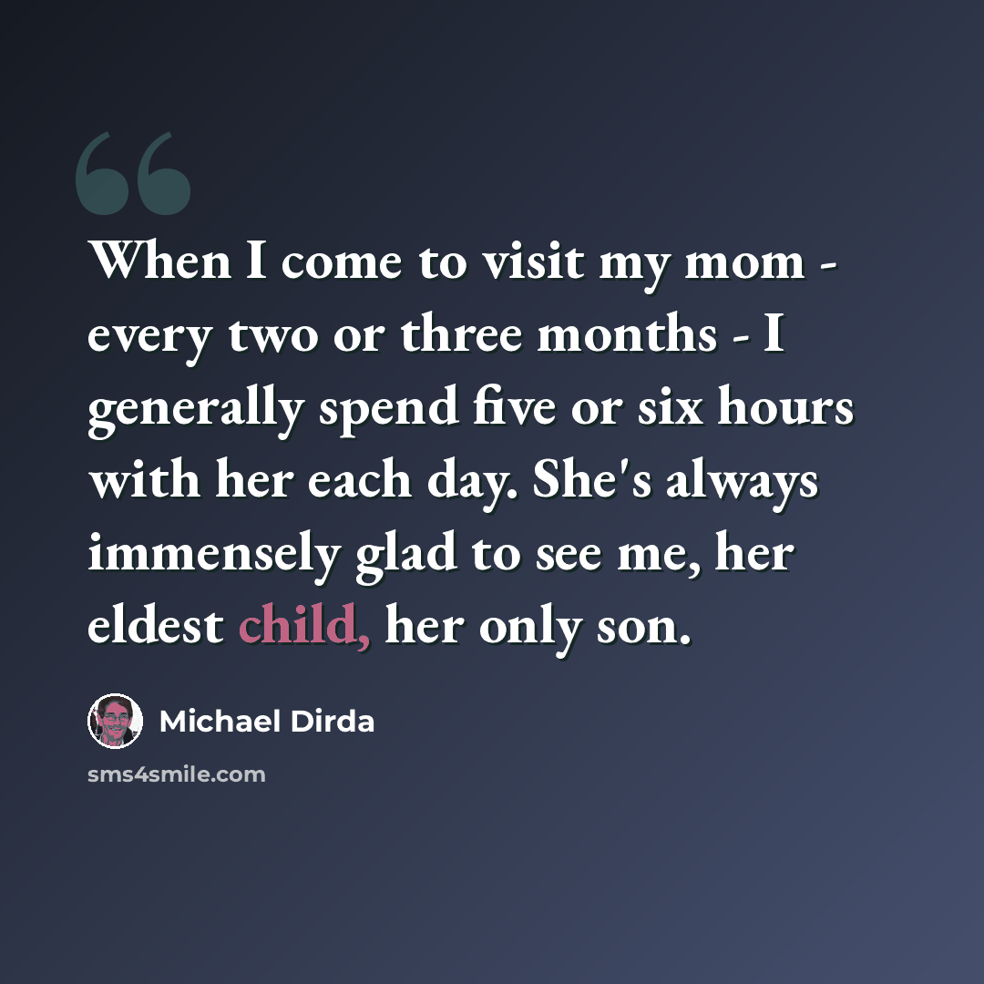 “When I come to visit my mom - every two or three months - I generally spend five or six hours with her each day. She's always immensely glad to see me, her eldest child, her only son.” quote by Michael Dirda