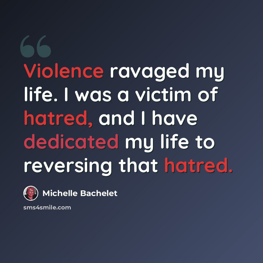 “Violence ravaged my life. I was a victim of hatred, and I have dedicated my life to reversing that hatred.” quote by Michelle Bachelet