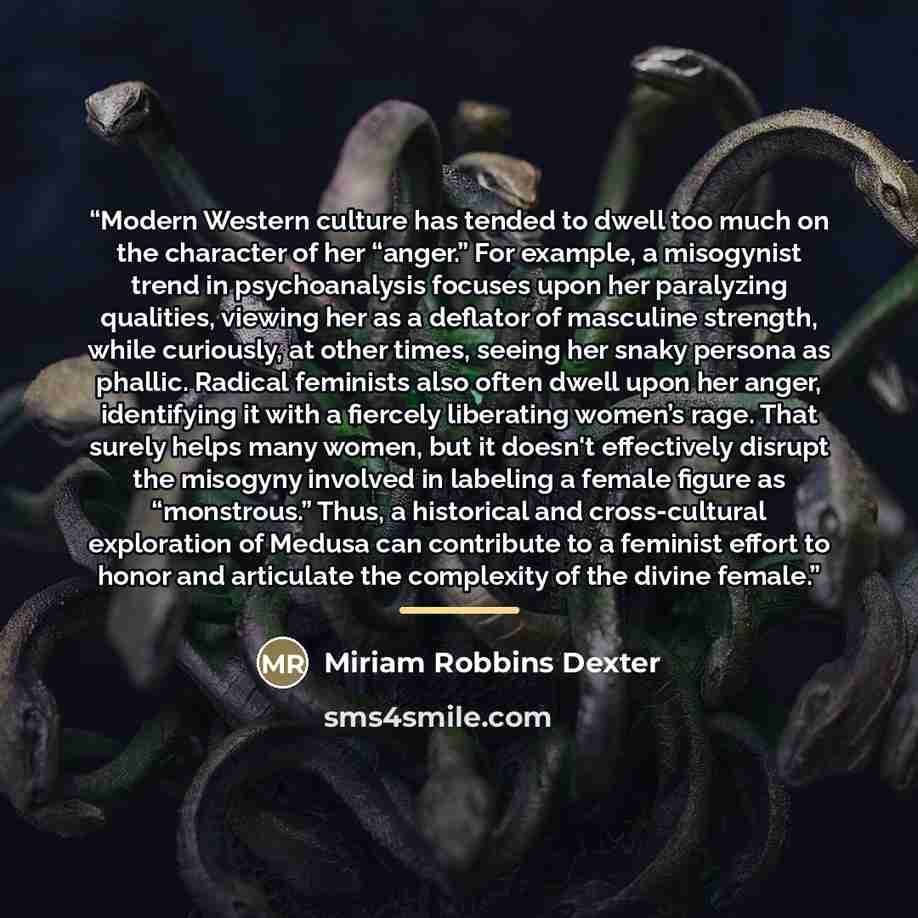“Modern Western culture has tended to dwell too much on the character of her “anger.” For example, a misogynist trend in psychoanalysis focuses upon her paralyzing qualities, viewing her as a deflator of masculine strength, while curiously, at other times, seeing her snaky persona as phallic…” quote by Miriam Robbins Dexter