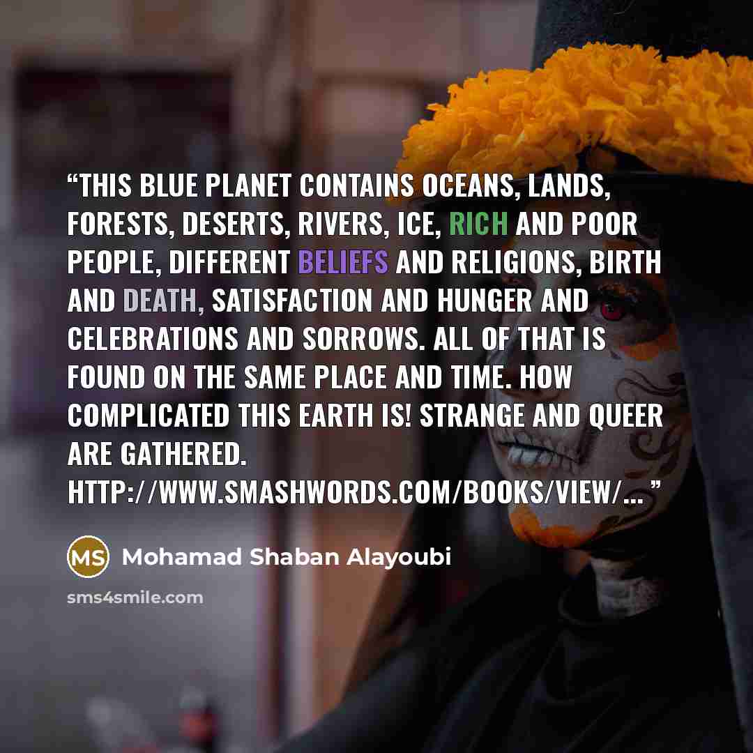 “This blue planet contains oceans, lands, forests, deserts, rivers, ice, rich and poor people, different beliefs and religions, birth and death, satisfaction and hunger and celebrations and sorrows. All of that is found on the same place and time. How complicated this earth is! Strange and queer…” quote by Mohamad Shaban Alayoubi