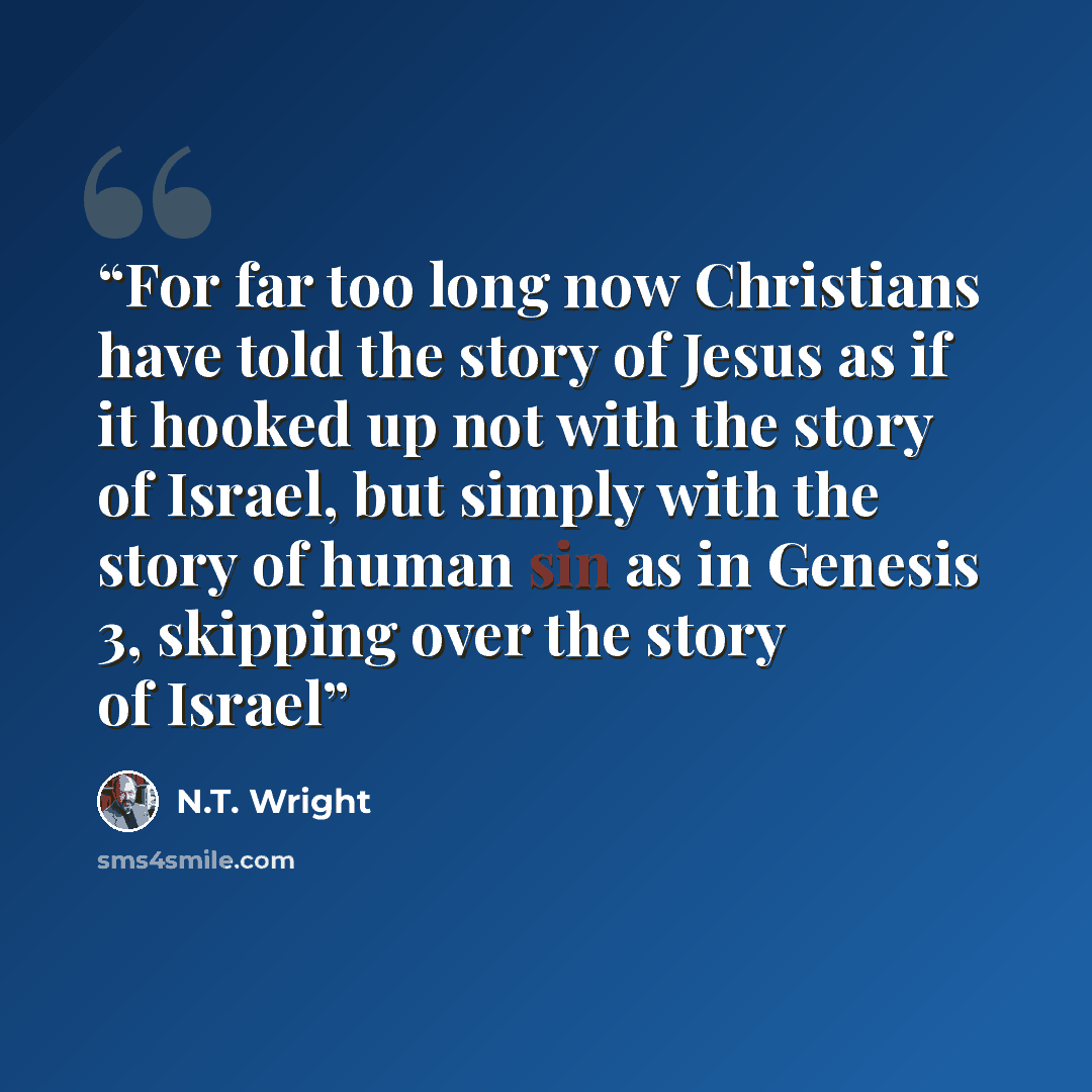 “For far too long now Christians have told the story of Jesus as if it hooked up not with the story of Israel, but simply with the story of human sin as in Genesis 3, skipping over the story of Israel” quote by N.T. Wright