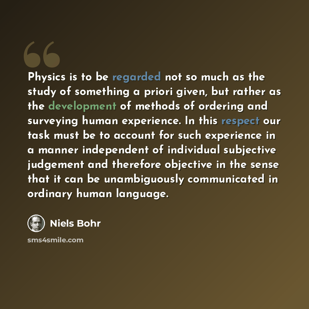 “Physics is to be regarded not so much as the study of something a priori given, but rather as the development of methods of ordering and surveying human experience. In this respect our task must be to account for such experience in a manner independent of individual subjective judgement and…” quote by Niels Bohr