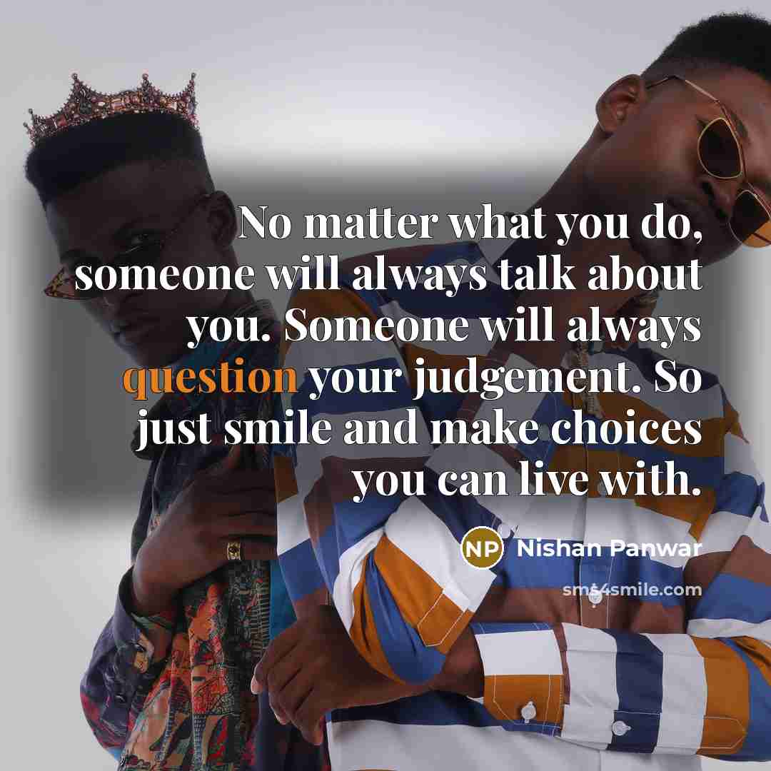 “No matter what you do, someone will always talk about you. Someone will always question your judgement. So just smile and make choices you can live with.” quote by Nishan Panwar