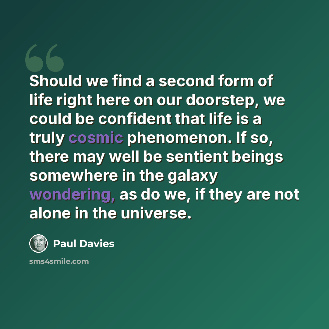 “Should we find a second form of life right here on our doorstep, we could be confident that life is a truly cosmic phenomenon. If so, there may well be sentient beings somewhere in the galaxy wondering, as do we, if they are not alone in the universe.” quote by Paul Davies
