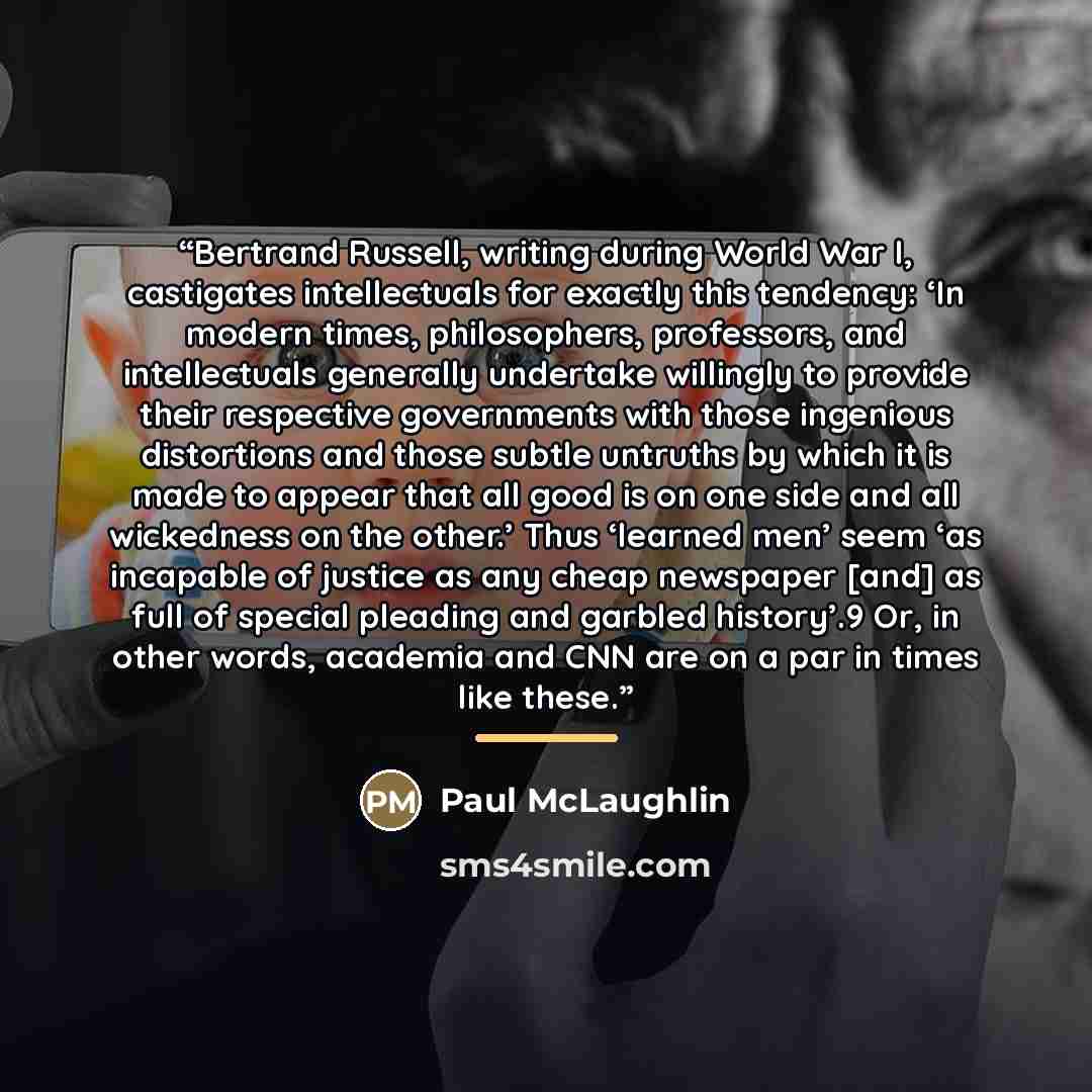 “Bertrand Russell, writing during World War I, castigates intellectuals for exactly this tendency: ‘In modern times, philosophers, professors, and intellectuals generally undertake willingly to provide their respective governments with those ingenious distortions and those subtle untruths by which…” quote by Paul McLaughlin