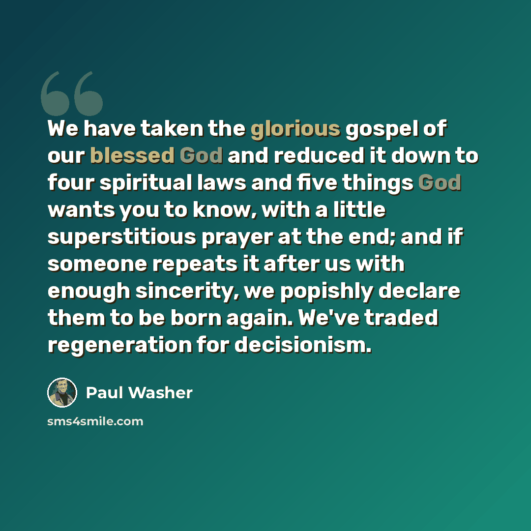 “We have taken the glorious gospel of our blessed God and reduced it down to four spiritual laws and five things God wants you to know, with a little superstitious prayer at the end; and if someone repeats it after us with enough sincerity, we popishly declare them to be born again. We've traded…” quote by Paul Washer