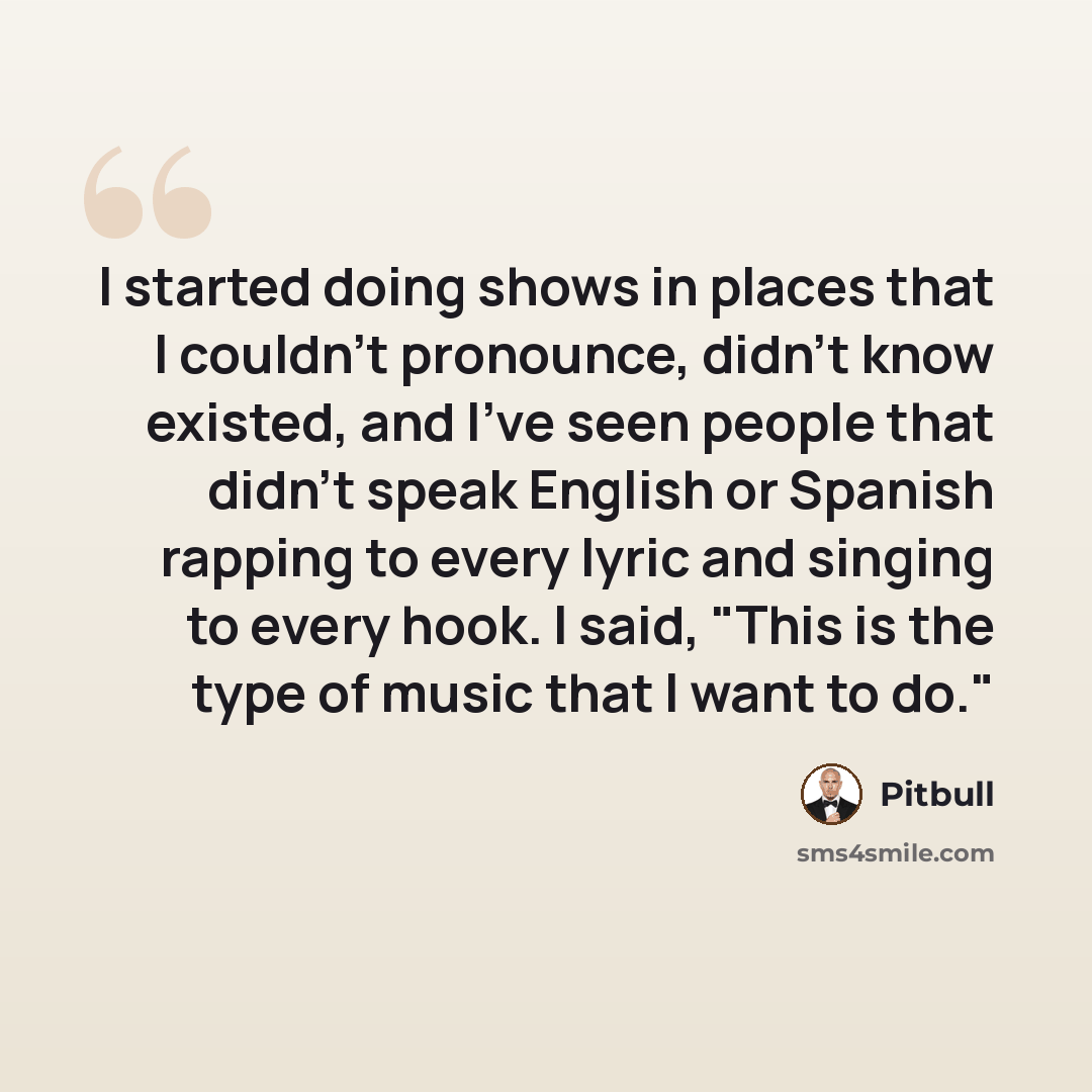 “I started doing shows in places that I couldn't pronounce, didn't know existed, and I've seen people that didn't speak English or Spanish rapping to every lyric and singing to every hook. I said, "This is the type of music that I want to do."” quote by Pitbull