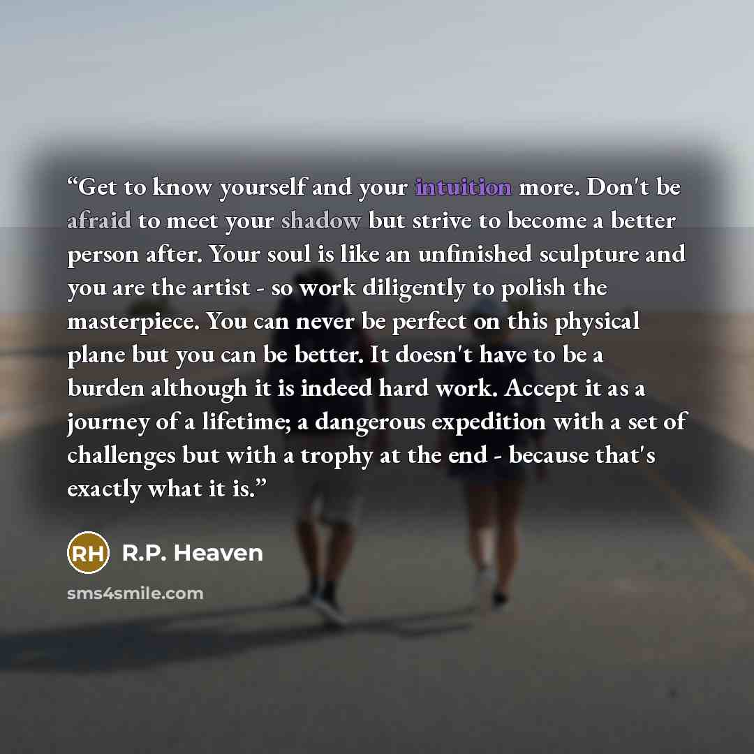 “Get to know yourself and your intuition more. Don't be afraid to meet your shadow but strive to become a better person after. Your soul is like an unfinished sculpture and you are the artist - so work diligently to polish the masterpiece. You can never be perfect on this physical plane but you can…” quote by R.P. Heaven