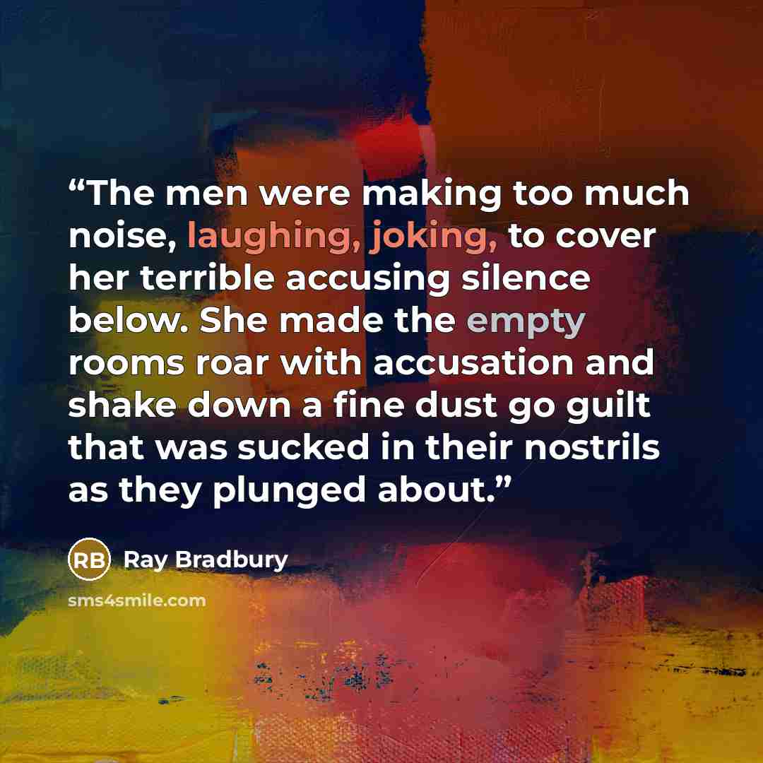 “The men were making too much noise, laughing, joking, to cover her terrible accusing silence below. She made the empty rooms roar with accusation and shake down a fine dust go guilt that was sucked in their nostrils as they plunged about.” quote by Ray Bradbury