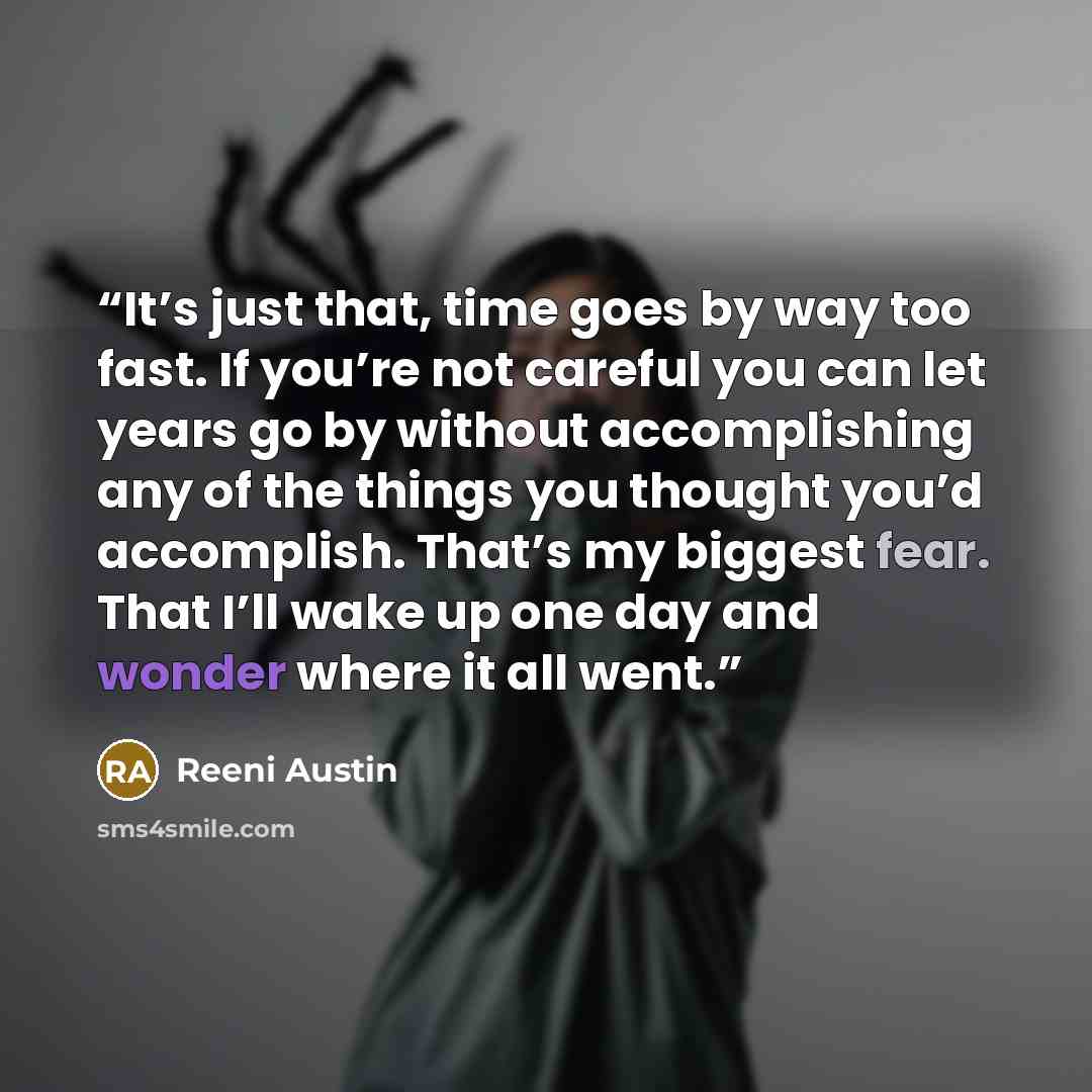 “It’s just that, time goes by way too fast. If you’re not careful you can let years go by without accomplishing any of the things you thought you’d accomplish. That’s my biggest fear. That I’ll wake up one day and wonder where it all went.” quote by Reeni Austin