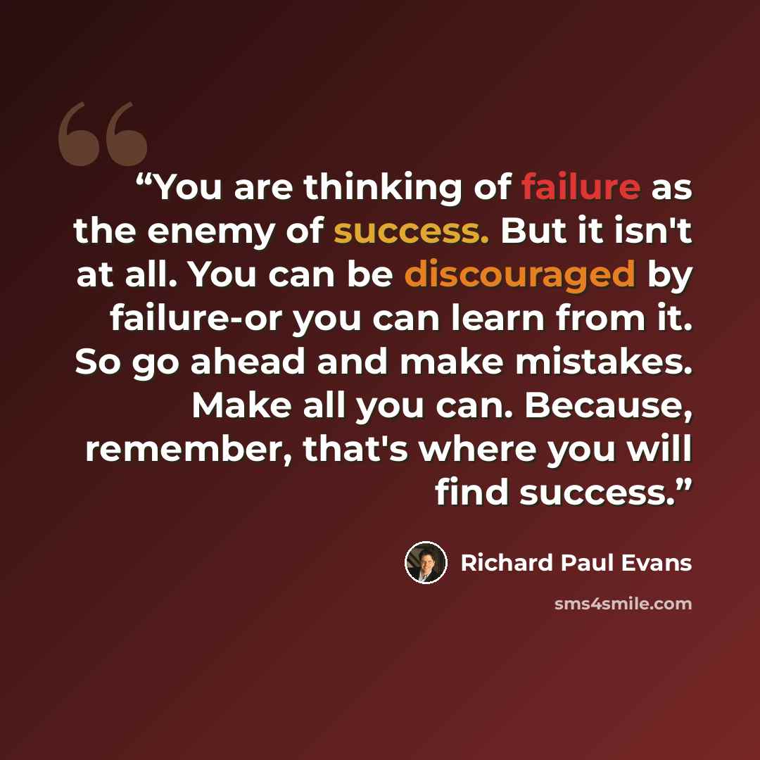 “You are thinking of failure as the enemy of success. But it isn't at all. You can be discouraged by failure-or you can learn from it. So go ahead and make mistakes. Make all you can. Because, remember, that's where you will find success.” quote by Richard Paul Evans