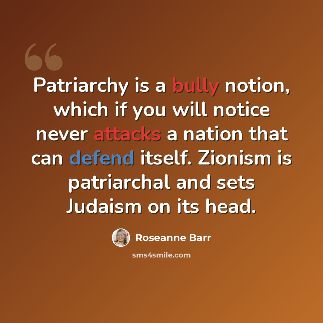 “Patriarchy is a bully notion, which if you will notice never attacks a nation that can defend itself. Zionism is patriarchal and sets Judaism on its head.” quote by Roseanne Barr