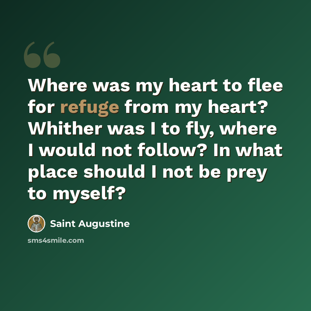 “Where was my heart to flee for refuge from my heart? Whither was I to fly, where I would not follow? In what place should I not be prey to myself?” quote by Saint Augustine