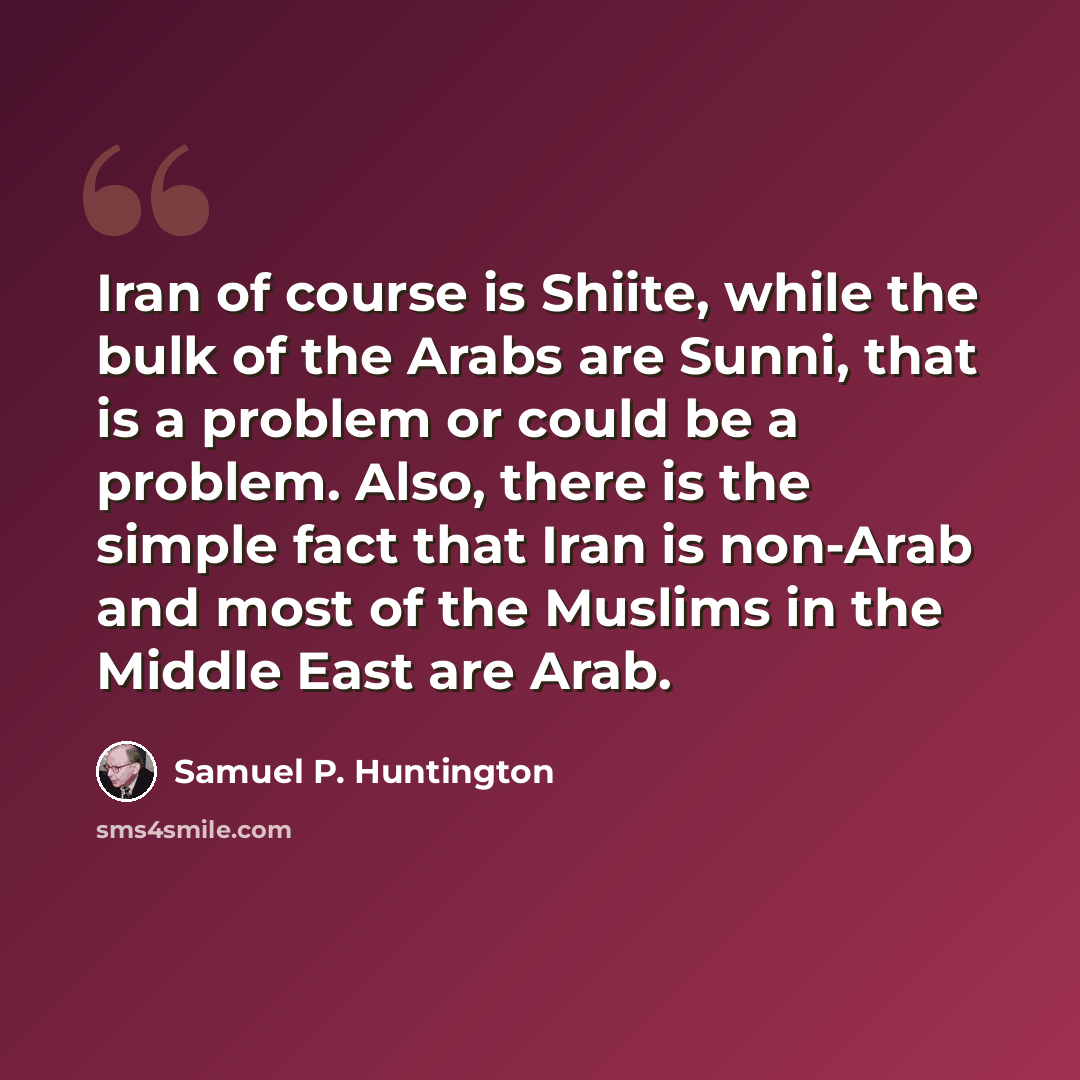 “Iran of course is Shiite, while the bulk of the Arabs are Sunni, that is a problem or could be a problem. Also, there is the simple fact that Iran is non-Arab and most of the Muslims in the Middle East are Arab.” quote by Samuel P. Huntington