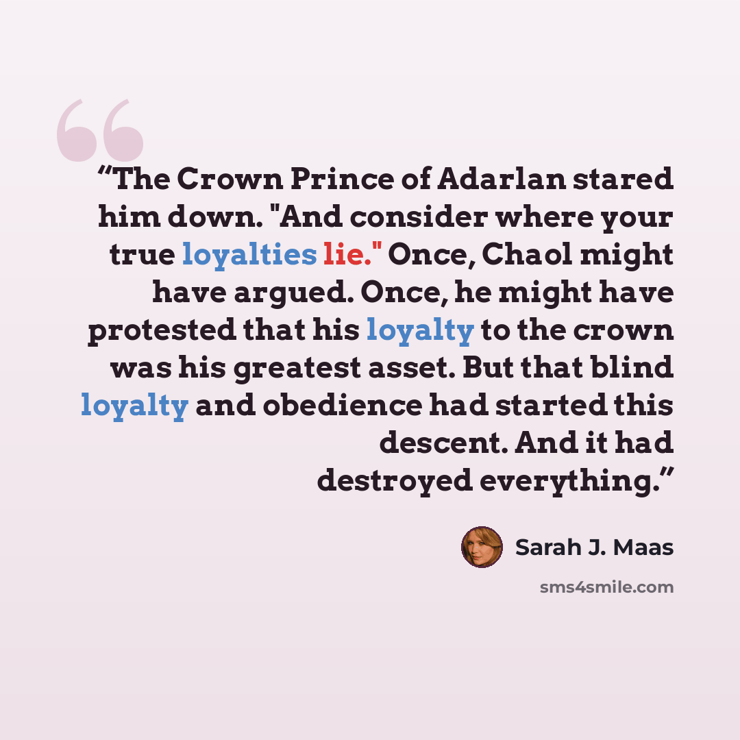 “The Crown Prince of Adarlan stared him down. "And consider where your true loyalties lie." Once, Chaol might have argued. Once, he might have protested that his loyalty to the crown was his greatest asset. But that blind loyalty and obedience had started this descent. And it had destroyed…” quote by Sarah J. Maas