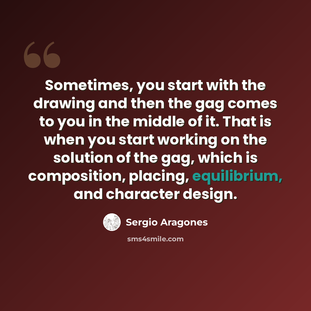 “Sometimes, you start with the drawing and then the gag comes to you in the middle of it. That is when you start working on the solution of the gag, which is composition, placing, equilibrium, and character design.” quote by Sergio Aragones