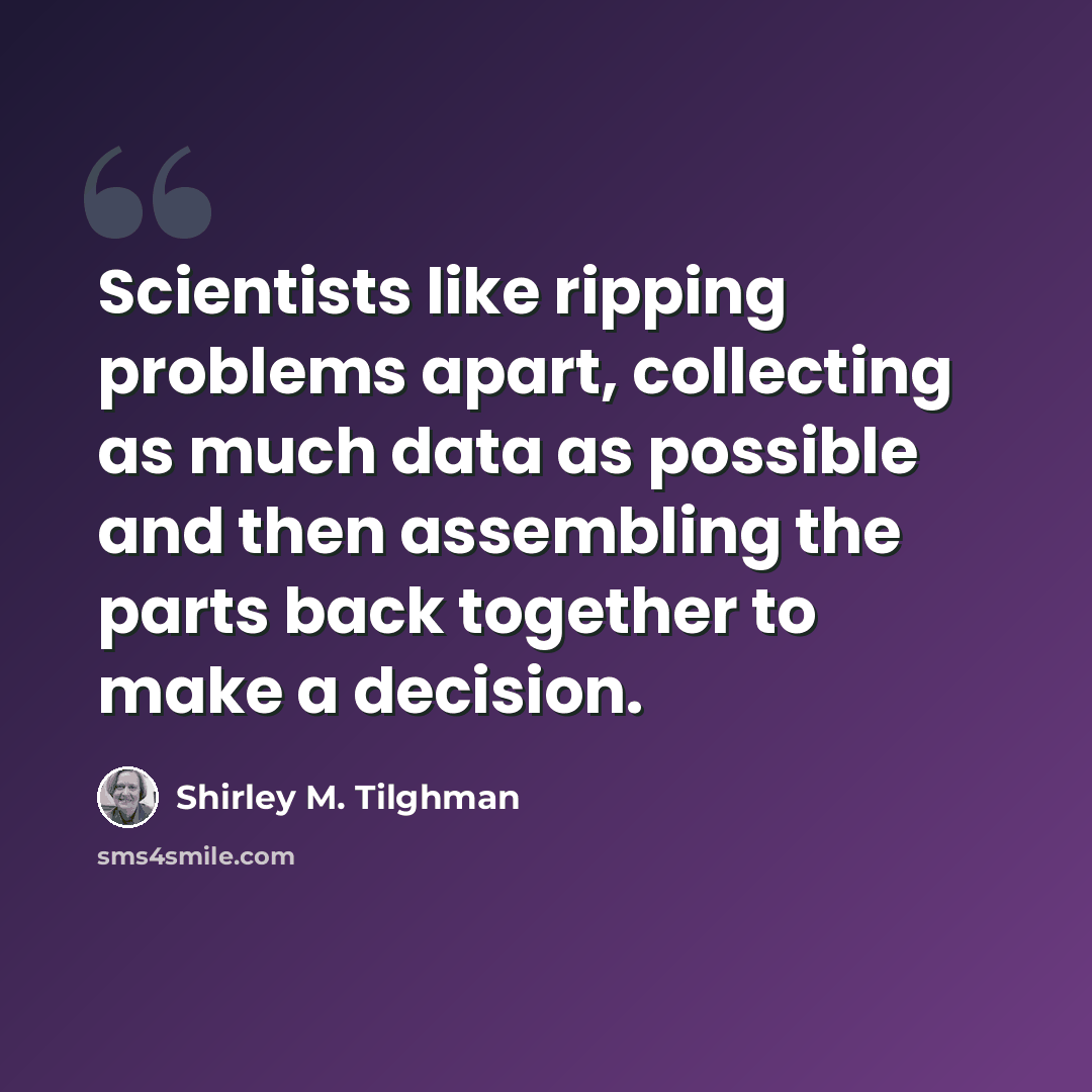 “Scientists like ripping problems apart, collecting as much data as possible and then assembling the parts back together to make a decision.” quote by Shirley M. Tilghman
