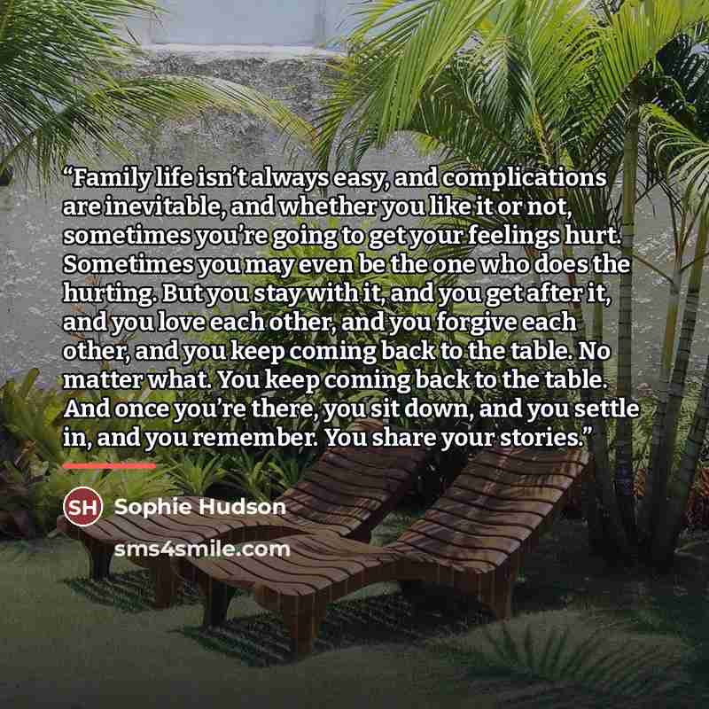 “Family life isn’t always easy, and complications are inevitable, and whether you like it or not, sometimes you’re going to get your feelings hurt. Sometimes you may even be the one who does the hurting. But you stay with it, and you get after it, and you love each other, and you forgive each…” quote by Sophie Hudson