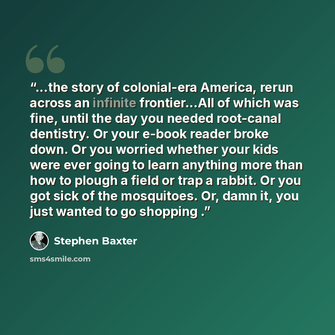 “...the story of colonial-era America, rerun across an infinite frontier...All of which was fine, until the day you needed root-canal dentistry. Or your e-book reader broke down. Or you worried whether your kids were ever going to learn anything more than how to plough a field or trap a rabbit. Or…” quote by Stephen Baxter