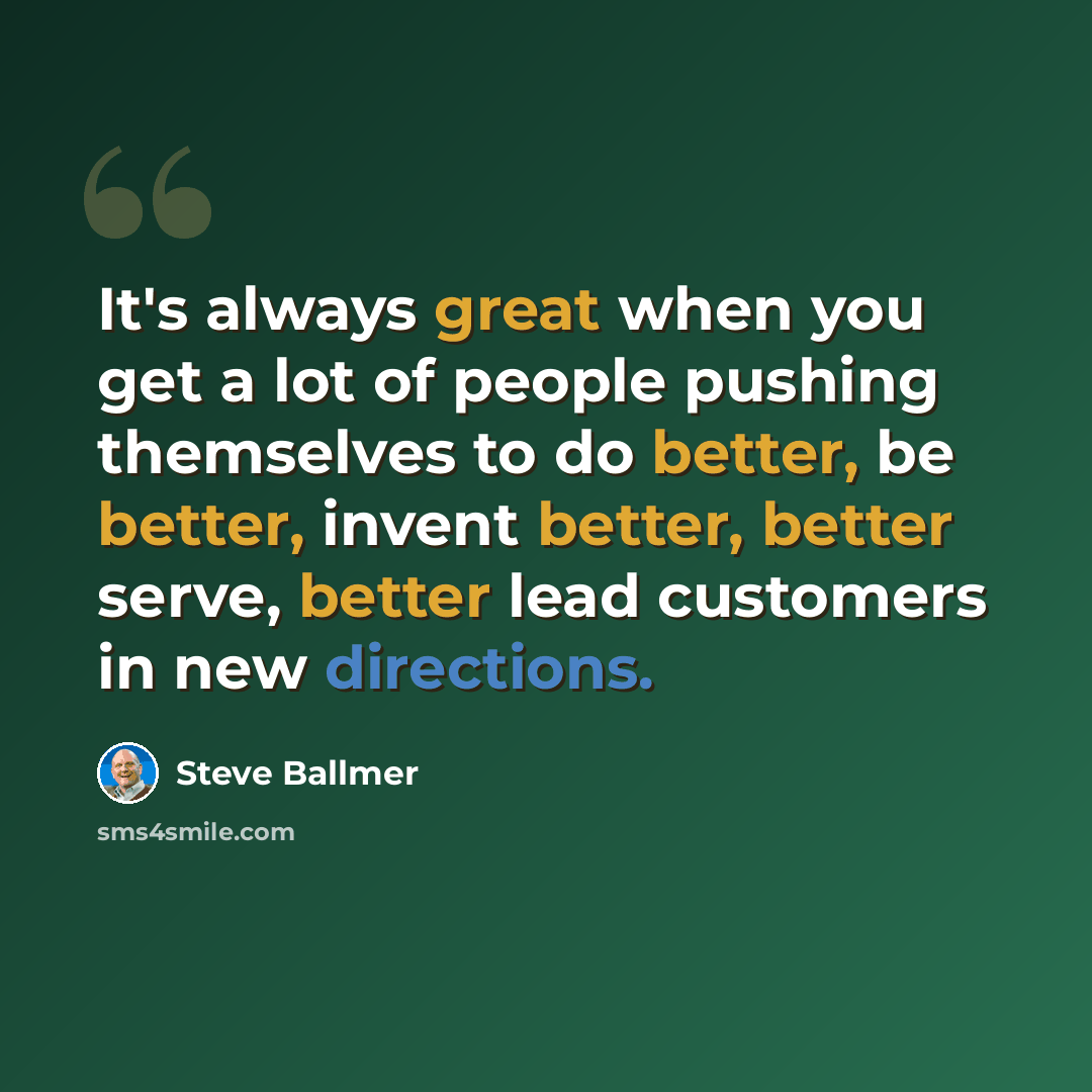 “It's always great when you get a lot of people pushing themselves to do better, be better, invent better, better serve, better lead customers in new directions.” quote by Steve Ballmer