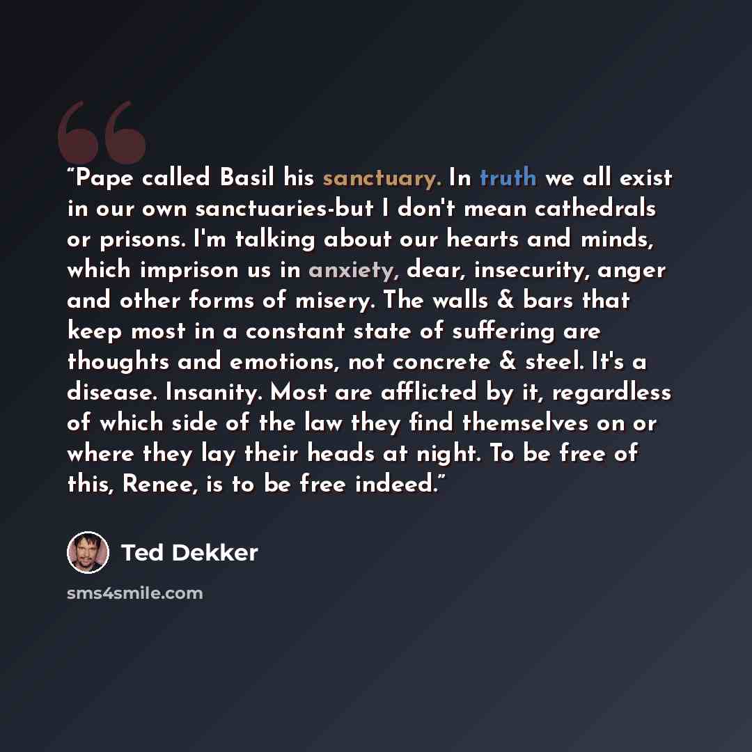 “Pape called Basil his sanctuary. In truth we all exist in our own sanctuaries-but I don't mean cathedrals or prisons. I'm talking about our hearts and minds, which imprison us in anxiety, dear, insecurity, anger and other forms of misery. The walls & bars that keep most in a constant state of…” quote by Ted Dekker