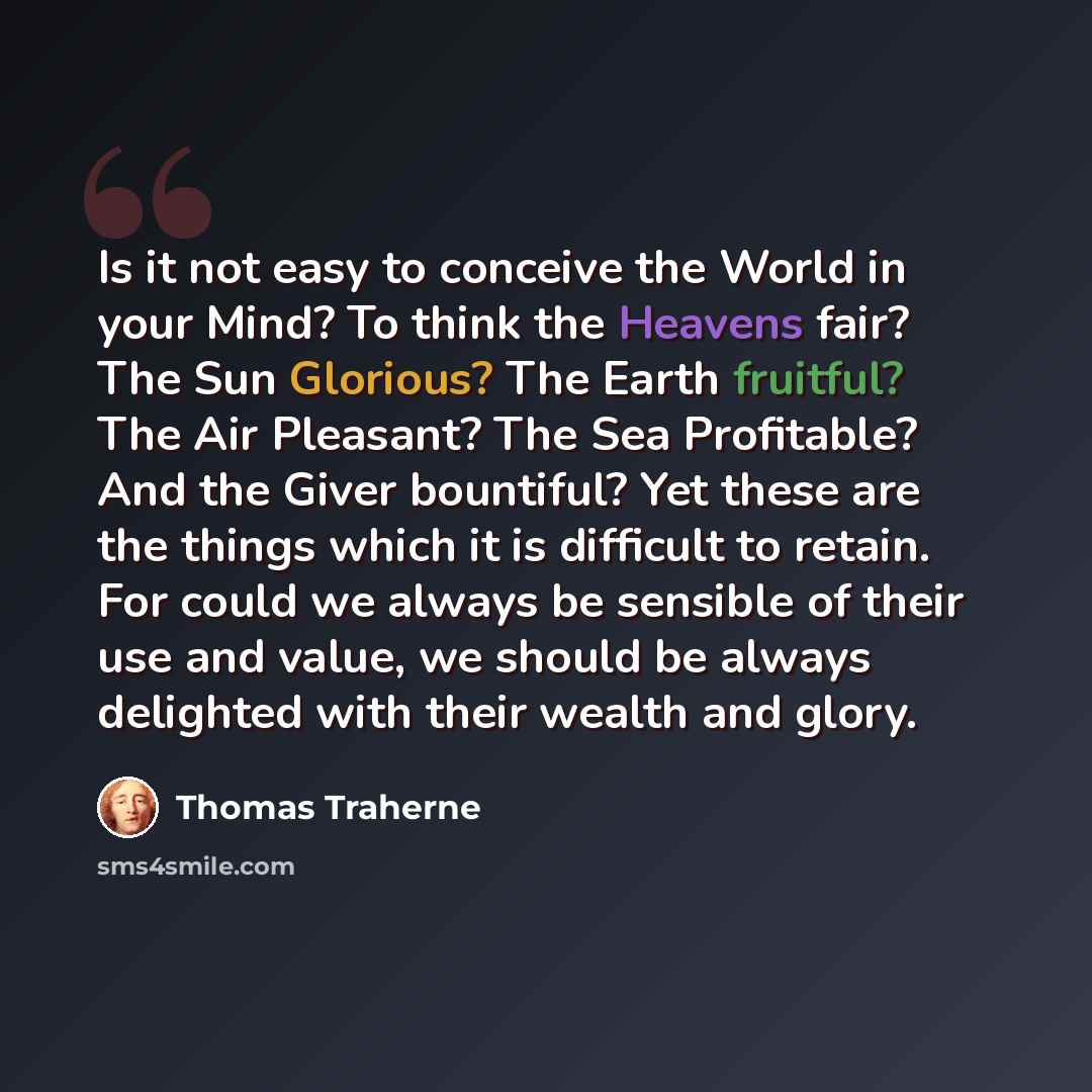 “Is it not easy to conceive the World in your Mind? To think the Heavens fair? The Sun Glorious? The Earth fruitful? The Air Pleasant? The Sea Profitable? And the Giver bountiful? Yet these are the things which it is difficult to retain. For could we always be sensible of their use and value, we…” quote by Thomas Traherne