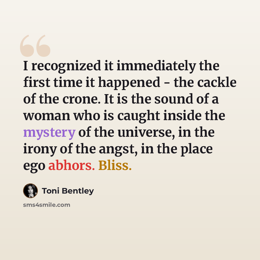 “I recognized it immediately the first time it happened - the cackle of the crone. It is the sound of a woman who is caught inside the mystery of the universe, in the irony of the angst, in the place ego abhors. Bliss.” quote by Toni Bentley