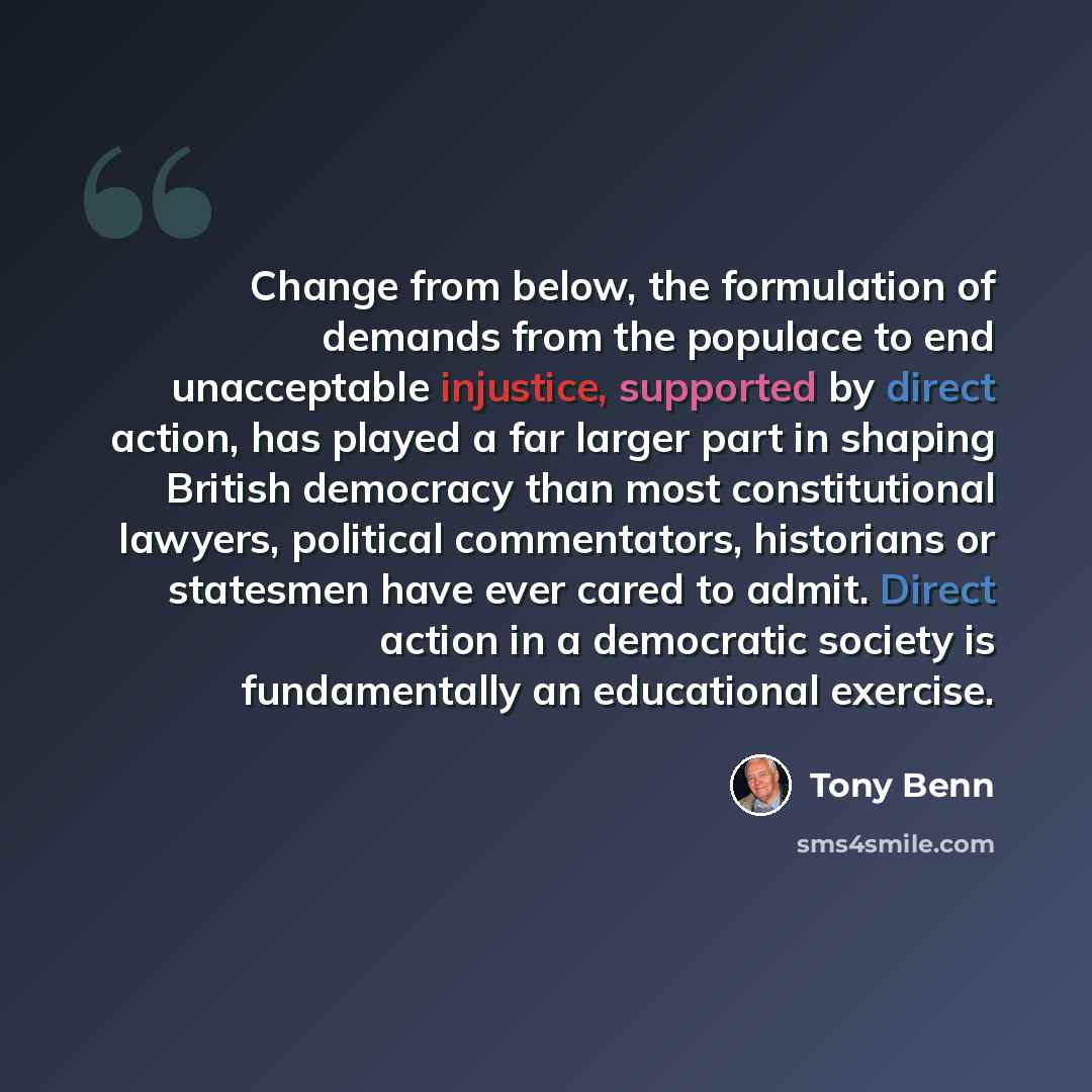 “Change from below, the formulation of demands from the populace to end unacceptable injustice, supported by direct action, has played a far larger part in shaping British democracy than most constitutional lawyers, political commentators, historians or statesmen have ever cared to admit. Direct…” quote by Tony Benn