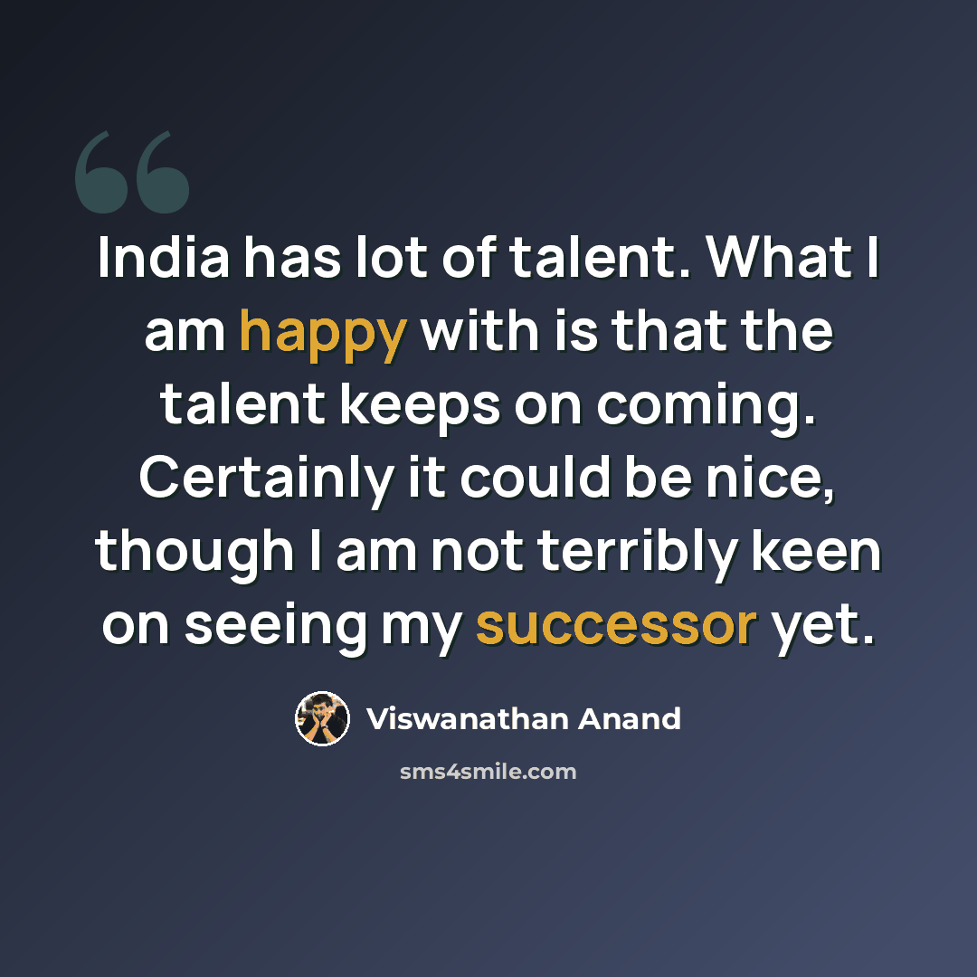 “India has lot of talent. What I am happy with is that the talent keeps on coming. Certainly it could be nice, though I am not terribly keen on seeing my successor yet.” quote by Viswanathan Anand