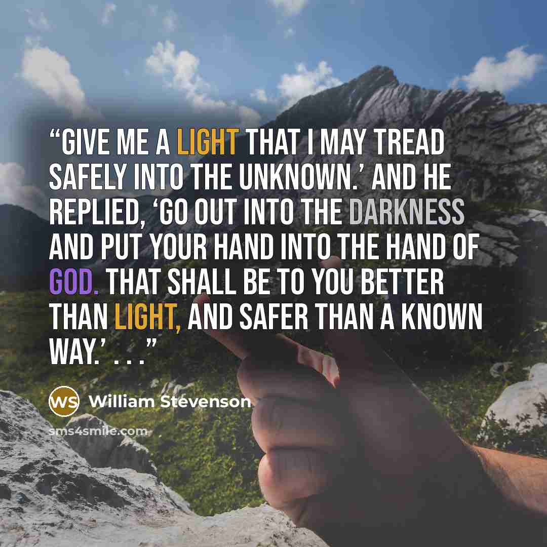 “Give me a light that I may tread safely into the unknown.’ And he replied, ‘Go out into the darkness and put your hand into the hand of God. That shall be to you better than light, and safer than a known way.’ . . .” quote by William Stevenson