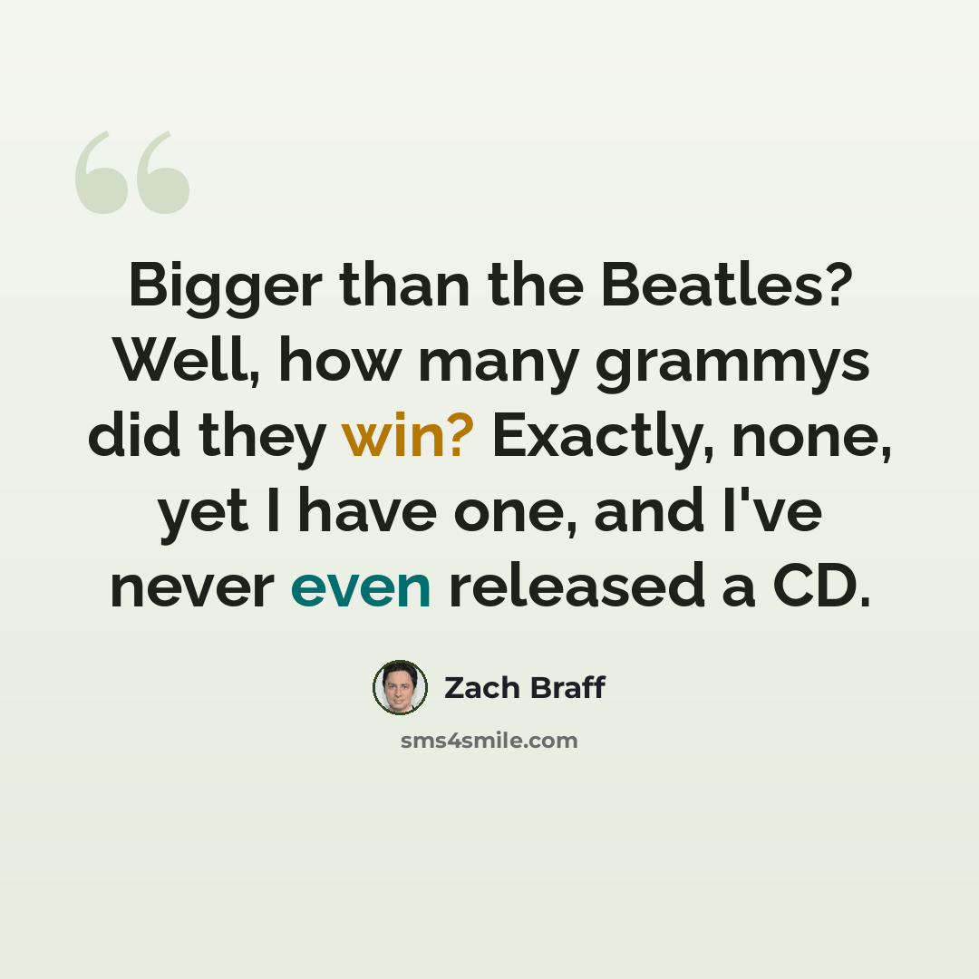 “Bigger than the Beatles? Well, how many grammys did they win? Exactly, none, yet I have one, and I've never even released a CD.” quote by Zach Braff