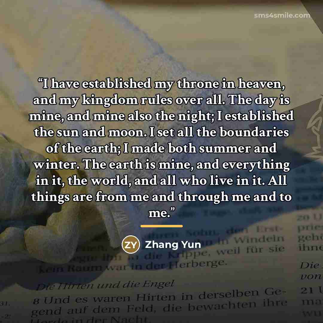 “I have established my throne in heaven, and my kingdom rules over all. The day is mine, and mine also the night; I established the sun and moon. I set all the boundaries of the earth; I made both summer and winter. The earth is mine, and everything in it, the world, and all who live in it. All…” quote by Zhang Yun