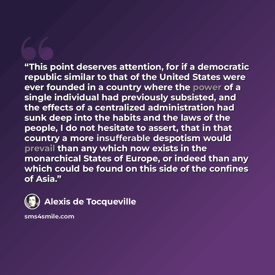 “This point deserves attention, for if a democratic republic similar to that of the United States were ever founded in a country where the power of a single individual had previously subsisted, and the effects of a centralized administration had sunk deep into the habits and the laws of the people…” quote by Alexis de Tocqueville