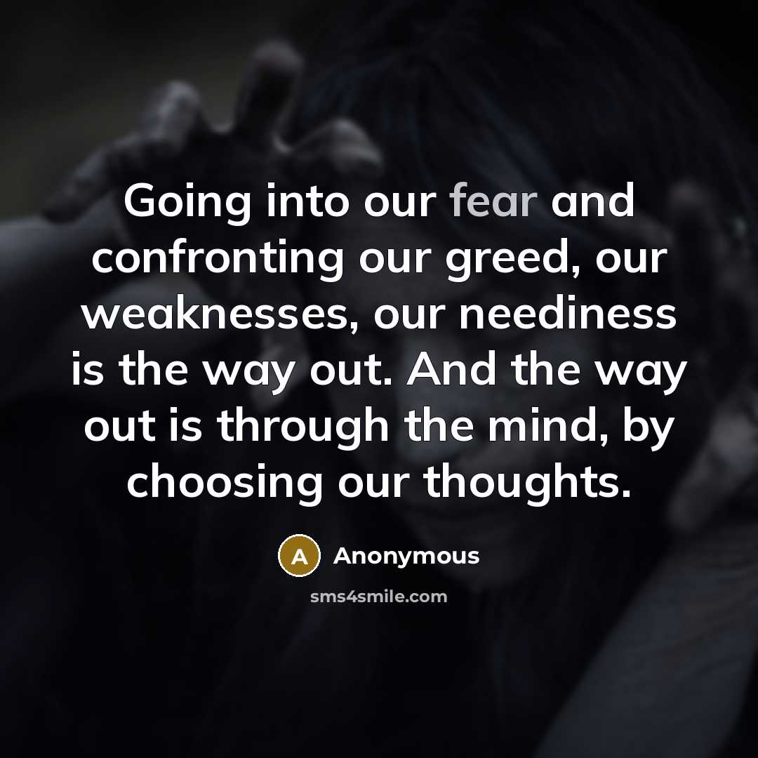 “Going into our fear and confronting our greed, our weaknesses, our neediness is the way out. And the way out is through the mind, by choosing our thoughts.” quote by Anonymous