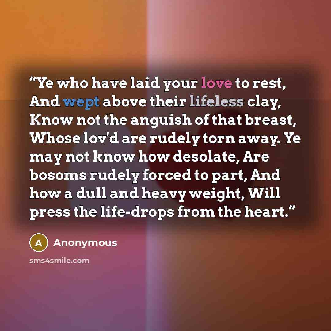 “Ye who have laid your love to rest, And wept above their lifeless clay, Know not the anguish of that breast, Whose lov'd are rudely torn away. Ye may not know how desolate, Are bosoms rudely forced to part, And how a dull and heavy weight, Will press the life-drops from the heart.” quote by Anonymous